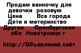 Продам ванночку для девочки (розовую). › Цена ­ 1 - Все города Дети и материнство » Другое   . Оренбургская обл.,Новотроицк г.